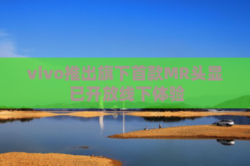vivo推出旗下首款MR头显 已开放线下体验