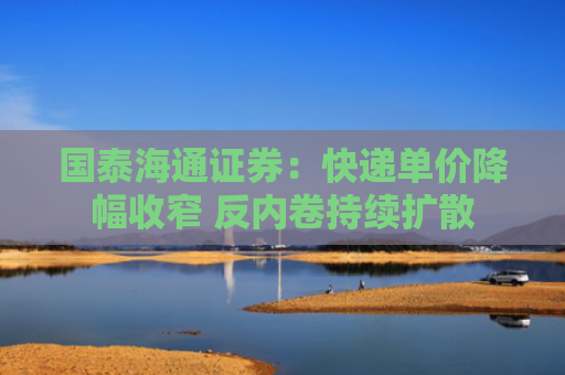 国泰海通证券：快递单价降幅收窄 反内卷持续扩散
