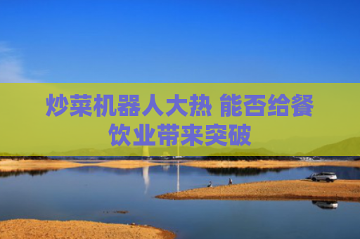 炒菜机器人大热 能否给餐饮业带来突破
