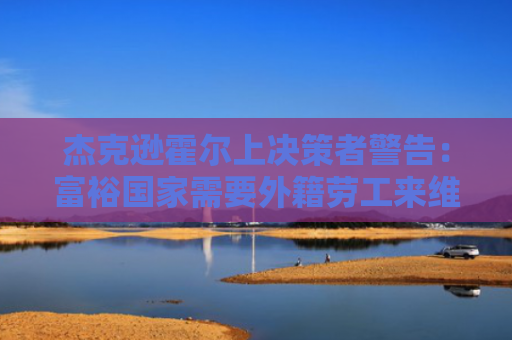 杰克逊霍尔上决策者警告：富裕国家需要外籍劳工来维持经济增长