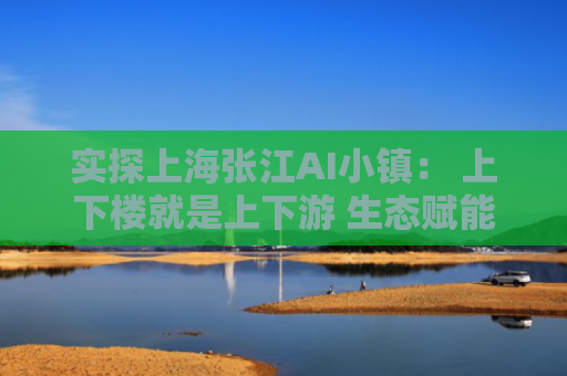 实探上海张江AI小镇： 上下楼就是上下游 生态赋能打破创新孤岛