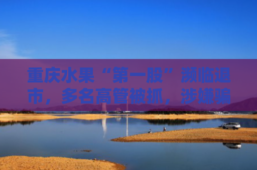 重庆水果“第一股”濒临退市，多名高管被抓，涉嫌骗取贷款
