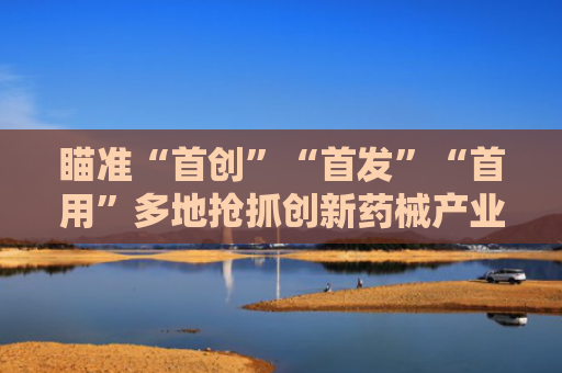 瞄准“首创”“首发”“首用”多地抢抓创新药械产业机遇