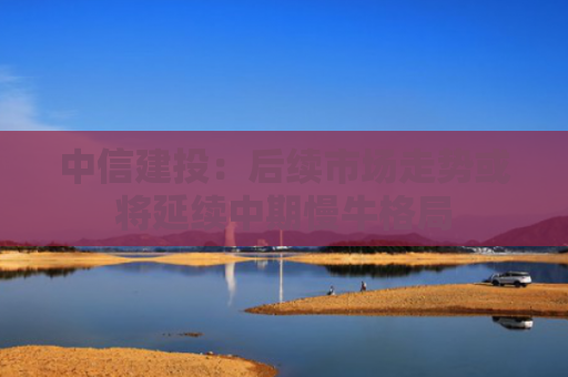 中信建投：后续市场走势或将延续中期慢牛格局
