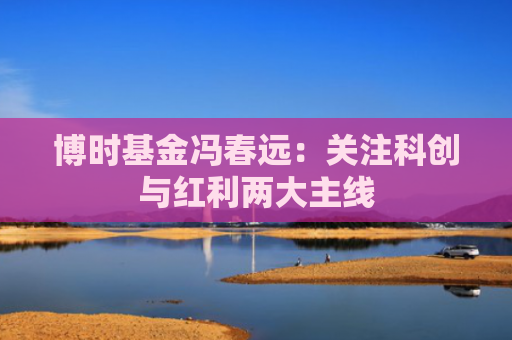 博时基金冯春远：关注科创与红利两大主线