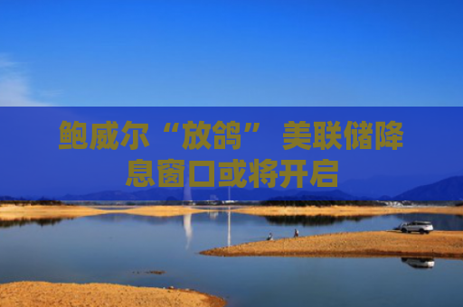 鲍威尔“放鸽” 美联储降息窗口或将开启