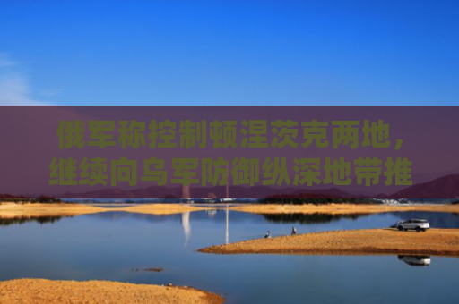 俄军称控制顿涅茨克两地，继续向乌军防御纵深地带推进！北约官员：将继续向乌克兰提供军援