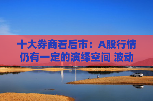 十大券商看后市：A股行情仍有一定的演绎空间 波动或将增加