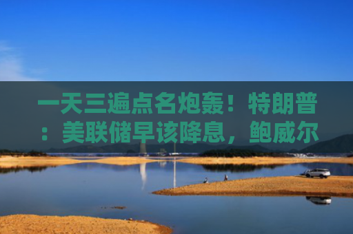 一天三遍点名炮轰！特朗普：美联储早该降息，鲍威尔在玩政治、早就该开掉