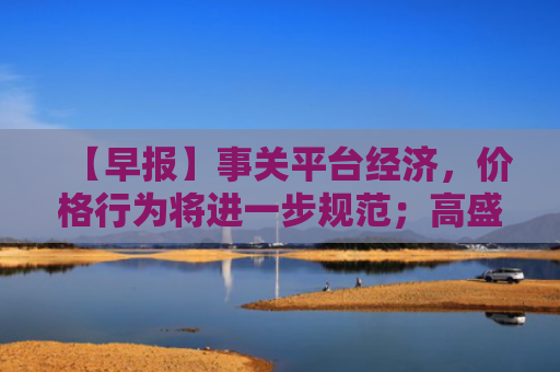 【早报】事关平台经济，价格行为将进一步规范；高盛：对冲基金以7周来最快速度净买入中国股票