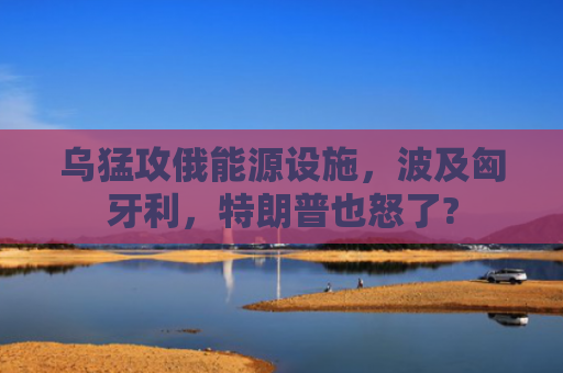 乌猛攻俄能源设施，波及匈牙利，特朗普也怒了?
