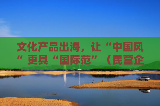 文化产品出海，让“中国风”更具“国际范”（民营企业“走出去”）