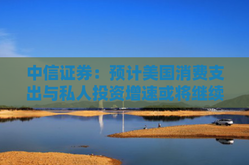 中信证券：预计美国消费支出与私人投资增速或将继续面临下行压力