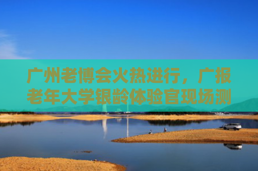 广州老博会火热进行，广报老年大学银龄体验官现场测评多款创新产品 AI伴侣会聊天懂情绪 防摔服0.08秒极速护身