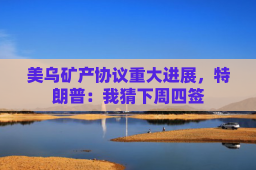 美乌矿产协议重大进展，特朗普：我猜下周四签