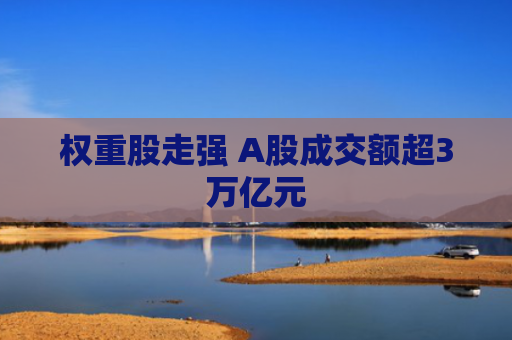 权重股走强 A股成交额超3万亿元