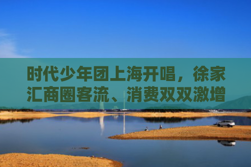 时代少年团上海开唱，徐家汇商圈客流、消费双双激增，热度辐射全城
