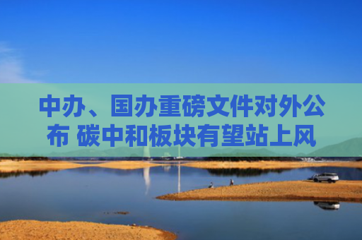 中办、国办重磅文件对外公布 碳中和板块有望站上风口
