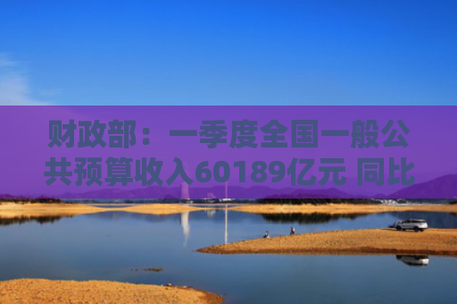 财政部：一季度全国一般公共预算收入60189亿元 同比下降1.1%