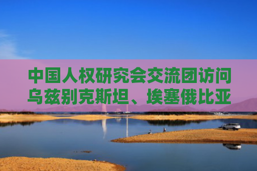 中国人权研究会交流团访问乌兹别克斯坦、埃塞俄比亚