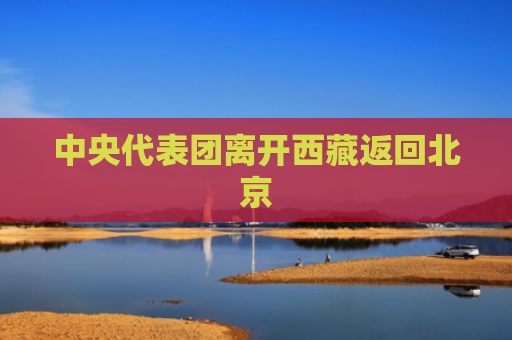 中央代表团离开西藏返回北京