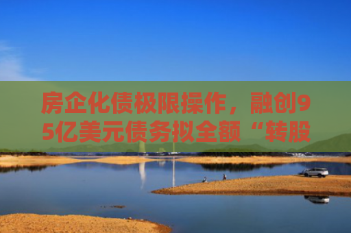 房企化债极限操作，融创95亿美元债务拟全额“转股”