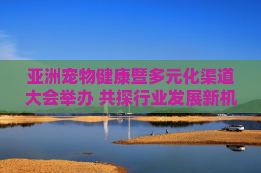 亚洲宠物健康暨多元化渠道大会举办 共探行业发展新机遇