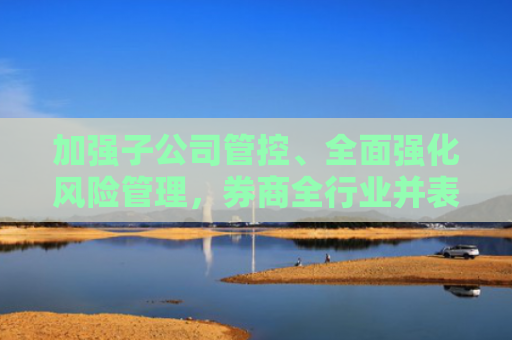 加强子公司管控、全面强化风险管理，券商全行业并表管理指引出炉