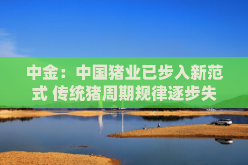 中金：中国猪业已步入新范式 传统猪周期规律逐步失效
