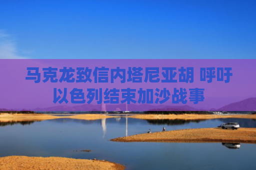 马克龙致信内塔尼亚胡 呼吁以色列结束加沙战事