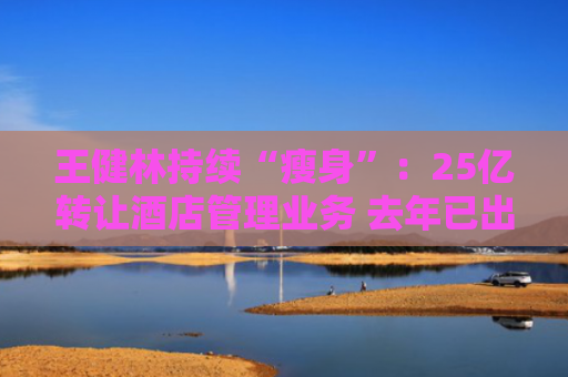 王健林持续“瘦身”：25亿转让酒店管理业务 去年已出售26座万达广场