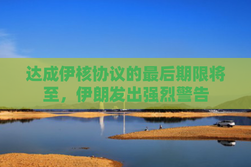 达成伊核协议的最后期限将至，伊朗发出强烈警告
