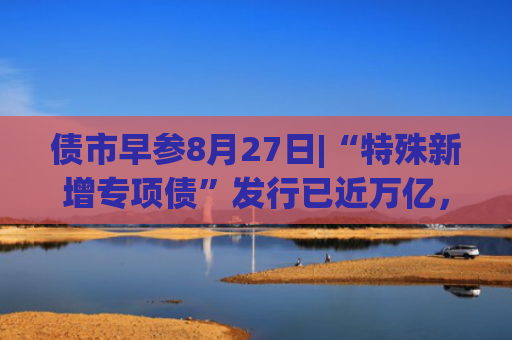 债市早参8月27日|“特殊新增专项债”发行已近万亿，用途进一步扩围；融创中国上半年净亏损128.1亿元