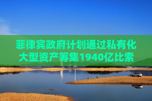 菲律宾政府计划通过私有化大型资产筹集1940亿比索
