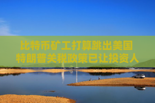 比特币矿工打算跳出美国 特朗普关税政策已让投资人望而却步