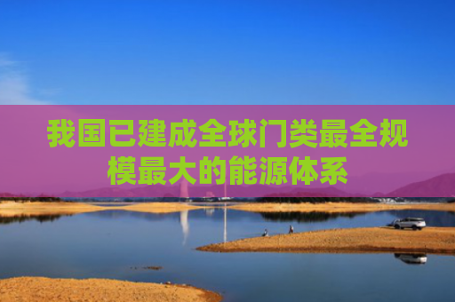 我国已建成全球门类最全规模最大的能源体系