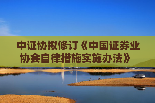 中证协拟修订《中国证券业协会自律措施实施办法》 健全自律检查处分工作机制