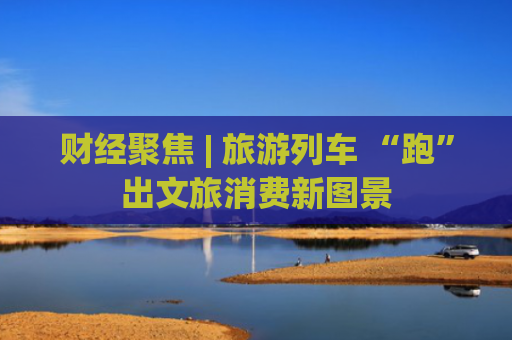 财经聚焦 | 旅游列车 “跑”出文旅消费新图景