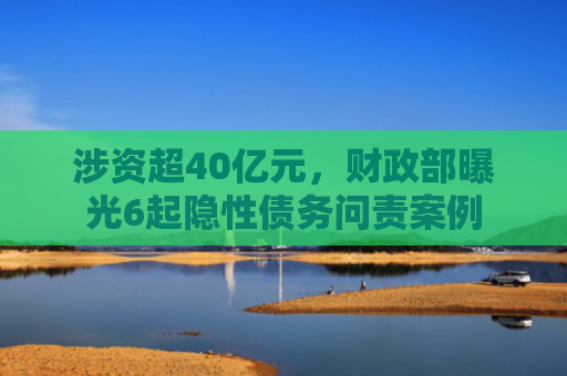 涉资超40亿元，财政部曝光6起隐性债务问责案例