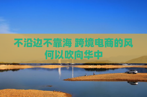 不沿边不靠海 跨境电商的风何以吹向华中