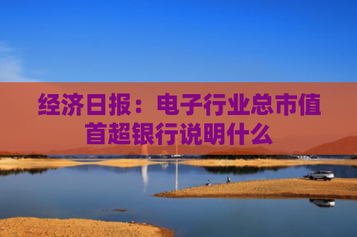 经济日报：电子行业总市值首超银行说明什么