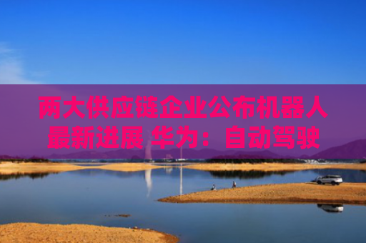 两大供应链企业公布机器人最新进展 华为：自动驾驶平台将进一步走向具身智能