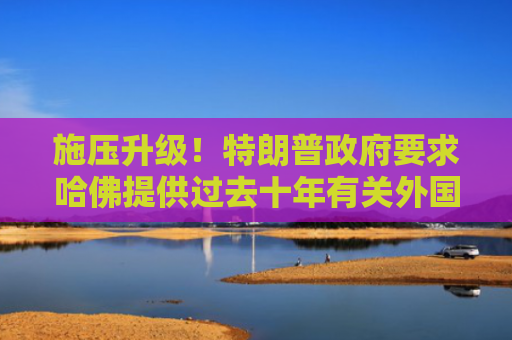 施压升级！特朗普政府要求哈佛提供过去十年有关外国资金和关系记录
