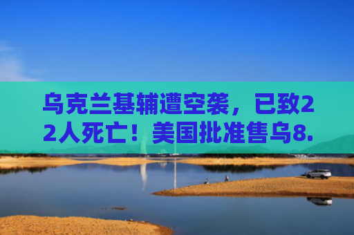 乌克兰基辅遭空袭，已致22人死亡！美国批准售乌8.25亿美元空投弹药及装备！古特雷斯发声，意大利重申