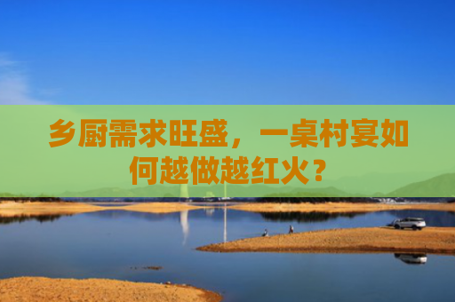 乡厨需求旺盛，一桌村宴如何越做越红火？