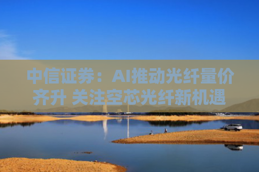 中信证券：AI推动光纤量价齐升 关注空芯光纤新机遇