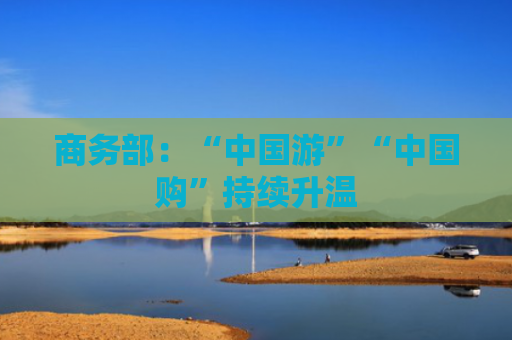 商务部：“中国游”“中国购”持续升温