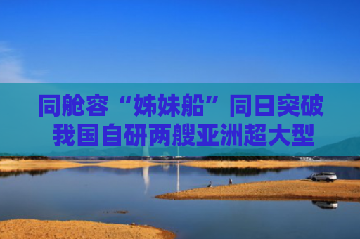 同舱容“姊妹船”同日突破 我国自研两艘亚洲超大型耙吸挖泥船成功下水