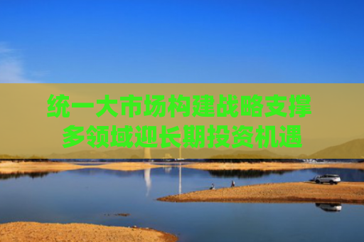 统一大市场构建战略支撑 多领域迎长期投资机遇