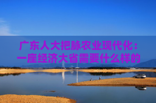广东人大把脉农业现代化：一座经济大省需要什么样的农业？